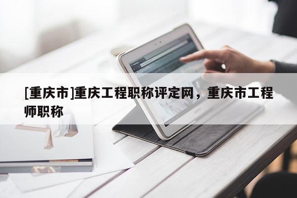 [重慶市]重慶工程職稱評定網(wǎng)，重慶市工程師職稱