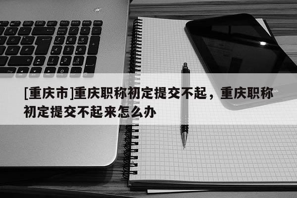 [重慶市]重慶職稱初定提交不起，重慶職稱初定提交不起來怎么辦