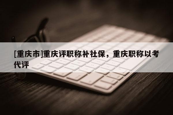 [重慶市]重慶評職稱補(bǔ)社保，重慶職稱以考代評