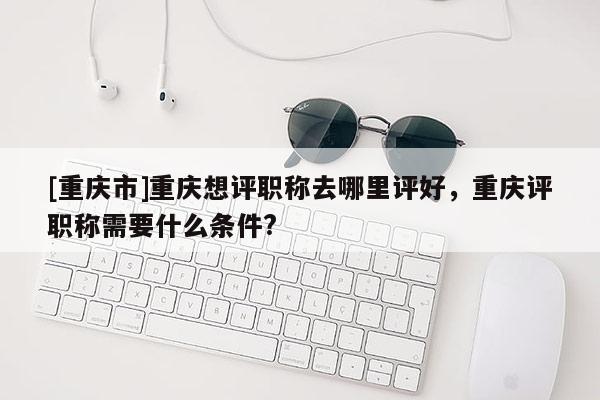 [重慶市]重慶想評職稱去哪里評好，重慶評職稱需要什么條件?