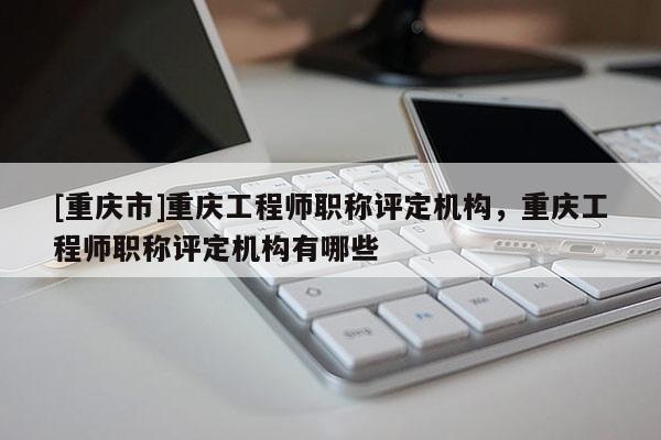 [重慶市]重慶工程師職稱評定機構，重慶工程師職稱評定機構有哪些