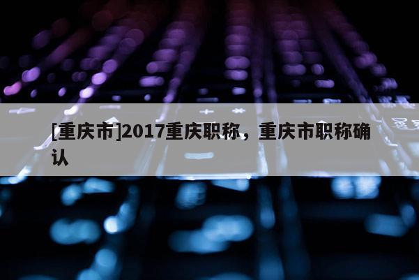 [重慶市]2017重慶職稱，重慶市職稱確認(rèn)