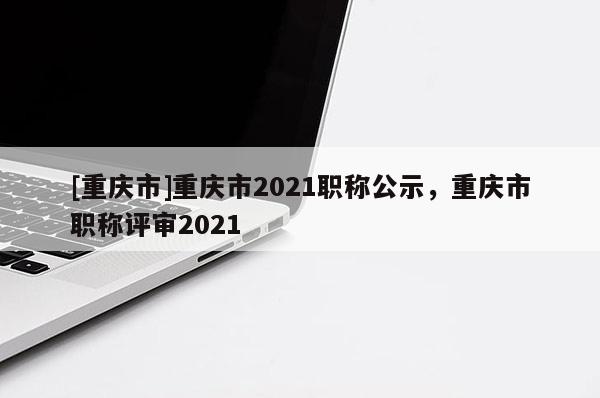 [重慶市]重慶市2021職稱公示，重慶市職稱評審2021