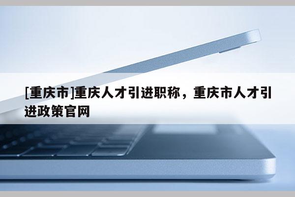 [重慶市]重慶人才引進職稱，重慶市人才引進政策官網(wǎng)