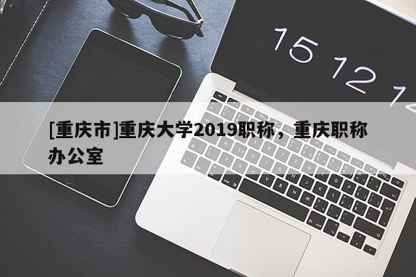 [重慶市]重慶大學2019職稱，重慶職稱辦公室