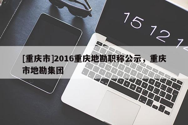 [重慶市]2016重慶地勘職稱公示，重慶市地勘集團(tuán)