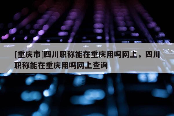 [重慶市]四川職稱能在重慶用嗎網(wǎng)上，四川職稱能在重慶用嗎網(wǎng)上查詢