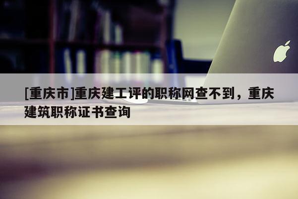 [重慶市]重慶建工評的職稱網(wǎng)查不到，重慶建筑職稱證書查詢