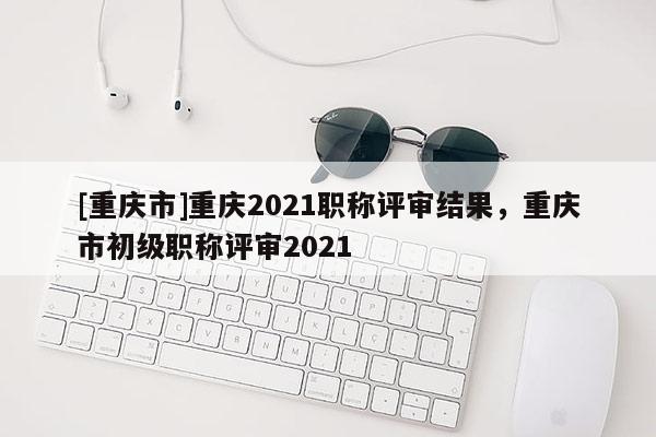 [重慶市]重慶2021職稱評審結(jié)果，重慶市初級職稱評審2021