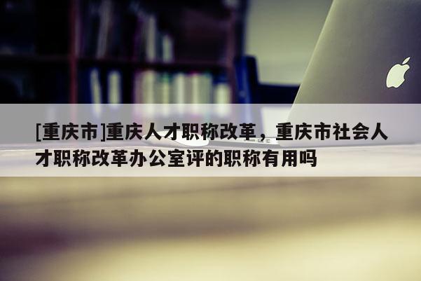 [重慶市]重慶人才職稱改革，重慶市社會人才職稱改革辦公室評的職稱有用嗎