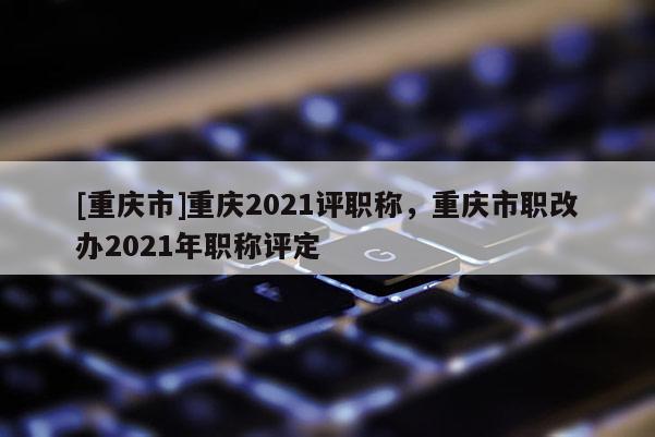 [重慶市]重慶2021評(píng)職稱，重慶市職改辦2021年職稱評(píng)定