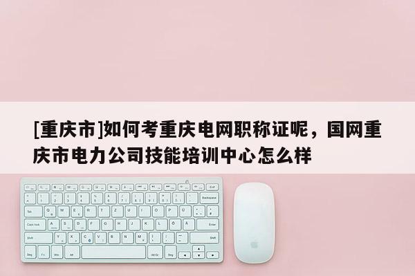 [重慶市]如何考重慶電網(wǎng)職稱證呢，國網(wǎng)重慶市電力公司技能培訓(xùn)中心怎么樣