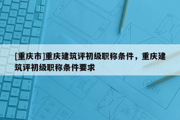 [重慶市]重慶建筑評初級職稱條件，重慶建筑評初級職稱條件要求