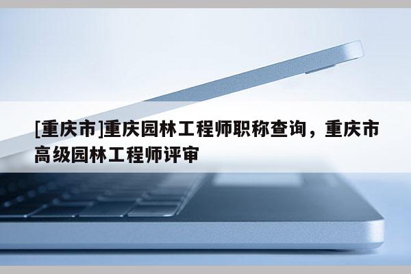 [重慶市]重慶園林工程師職稱查詢，重慶市高級園林工程師評審