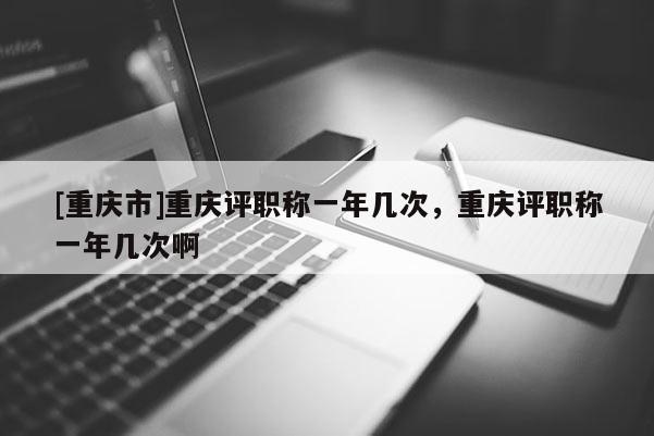 [重慶市]重慶評(píng)職稱一年幾次，重慶評(píng)職稱一年幾次啊