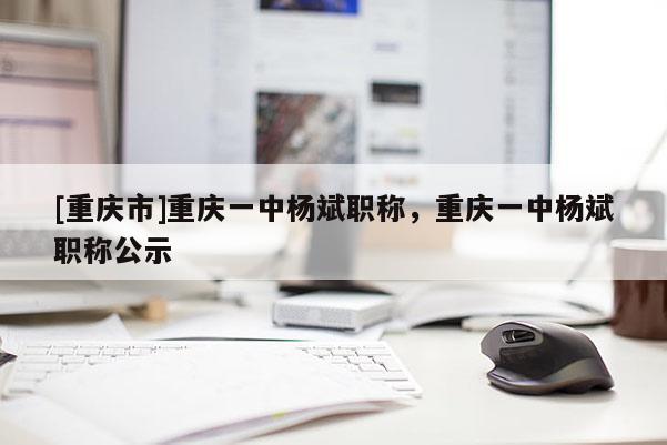 [重慶市]重慶一中楊斌職稱，重慶一中楊斌職稱公示