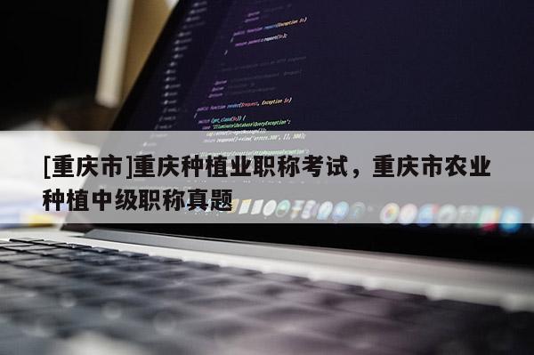 [重慶市]重慶種植業(yè)職稱考試，重慶市農(nóng)業(yè)種植中級職稱真題