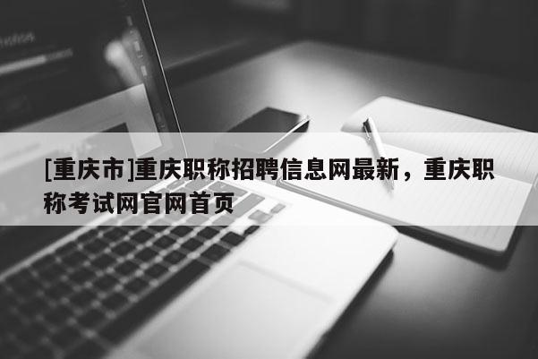 [重慶市]重慶職稱招聘信息網(wǎng)最新，重慶職稱考試網(wǎng)官網(wǎng)首頁