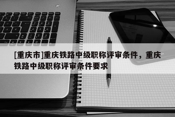 [重慶市]重慶鐵路中級職稱評審條件，重慶鐵路中級職稱評審條件要求