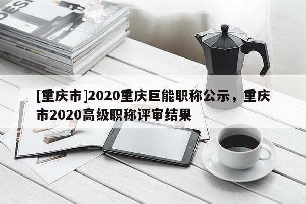 [重慶市]2020重慶巨能職稱公示，重慶市2020高級(jí)職稱評(píng)審結(jié)果