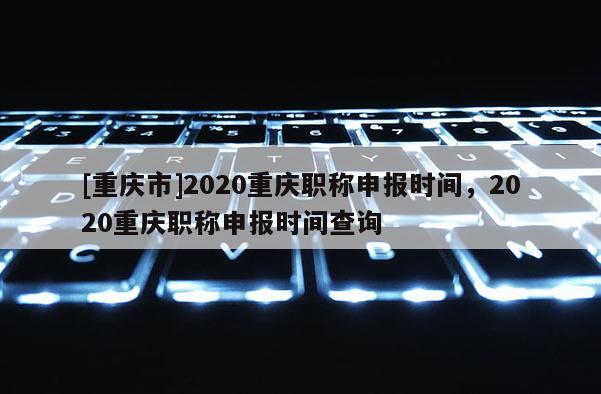 [重慶市]2020重慶職稱申報(bào)時(shí)間，2020重慶職稱申報(bào)時(shí)間查詢