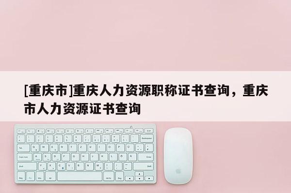 [重慶市]重慶人力資源職稱證書查詢，重慶市人力資源證書查詢