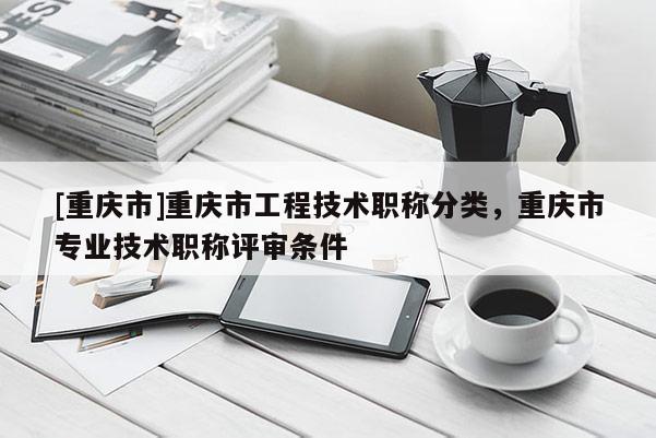 [重慶市]重慶市工程技術職稱分類，重慶市專業(yè)技術職稱評審條件