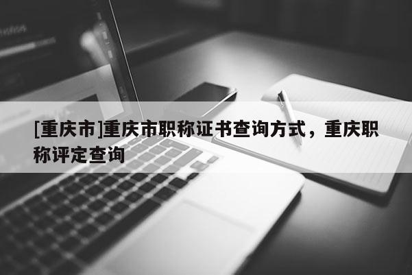 [重慶市]重慶市職稱證書查詢方式，重慶職稱評定查詢