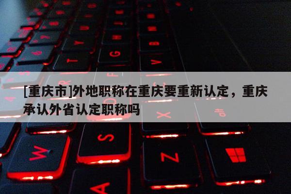 [重慶市]外地職稱在重慶要重新認(rèn)定，重慶承認(rèn)外省認(rèn)定職稱嗎