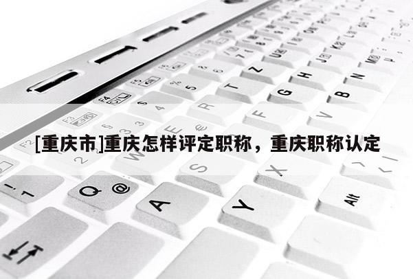 [重慶市]重慶怎樣評定職稱，重慶職稱認(rèn)定