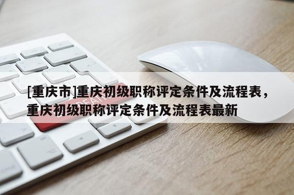 [重慶市]重慶初級職稱評定條件及流程表，重慶初級職稱評定條件及流程表最新