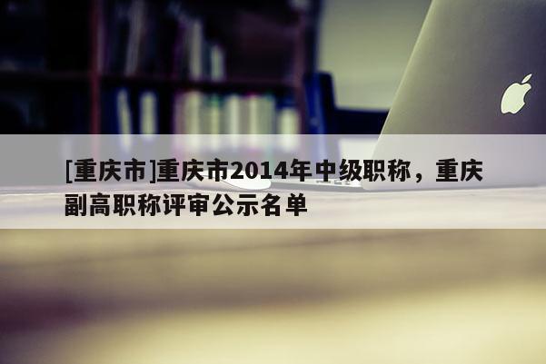 [重慶市]重慶市2014年中級(jí)職稱(chēng)，重慶副高職稱(chēng)評(píng)審公示名單