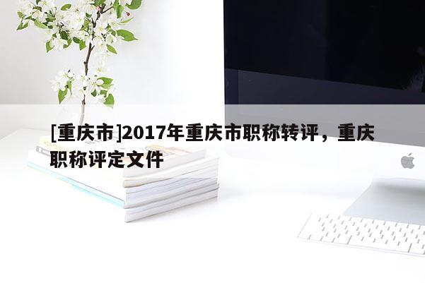 [重慶市]2017年重慶市職稱轉(zhuǎn)評，重慶職稱評定文件