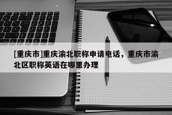 [重慶市]重慶渝北職稱申請電話，重慶市渝北區(qū)職稱英語在哪里辦理