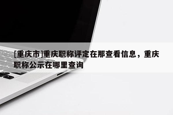 [重慶市]重慶職稱評定在那查看信息，重慶職稱公示在哪里查詢