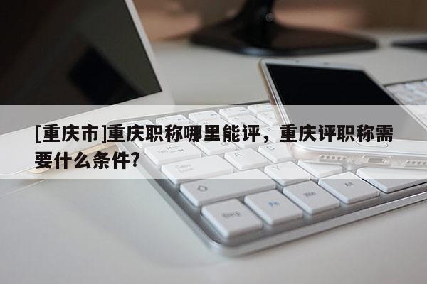 [重慶市]重慶職稱哪里能評，重慶評職稱需要什么條件?