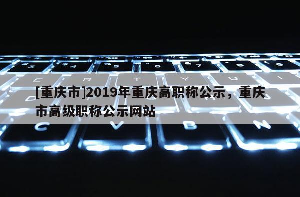 [重慶市]2019年重慶高職稱公示，重慶市高級(jí)職稱公示網(wǎng)站