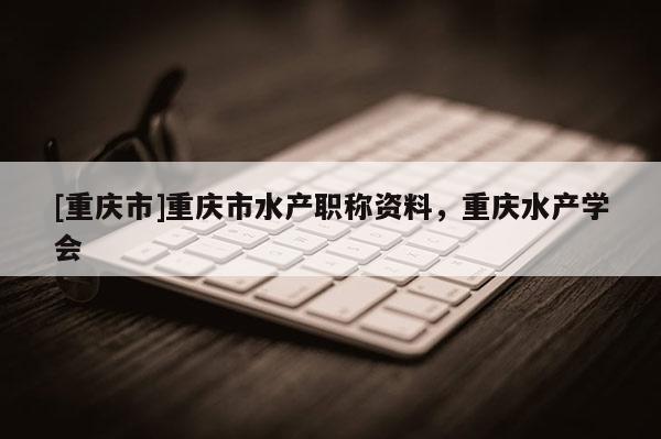 [重慶市]重慶市水產(chǎn)職稱資料，重慶水產(chǎn)學(xué)會