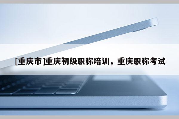 [重慶市]重慶初級職稱培訓，重慶職稱考試