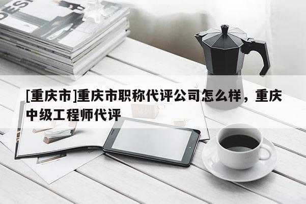 [重慶市]重慶市職稱代評公司怎么樣，重慶中級工程師代評