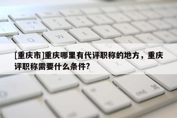 [重慶市]重慶哪里有代評職稱的地方，重慶評職稱需要什么條件?