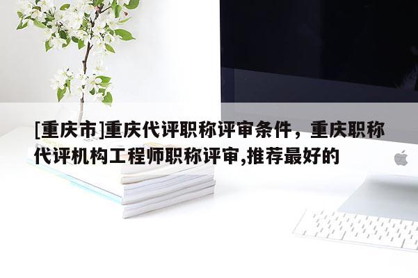 [重慶市]重慶代評(píng)職稱評(píng)審條件，重慶職稱代評(píng)機(jī)構(gòu)工程師職稱評(píng)審,推薦最好的