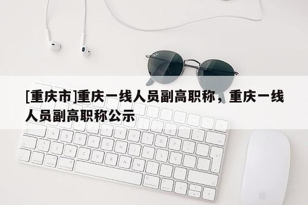 [重慶市]重慶一線人員副高職稱，重慶一線人員副高職稱公示