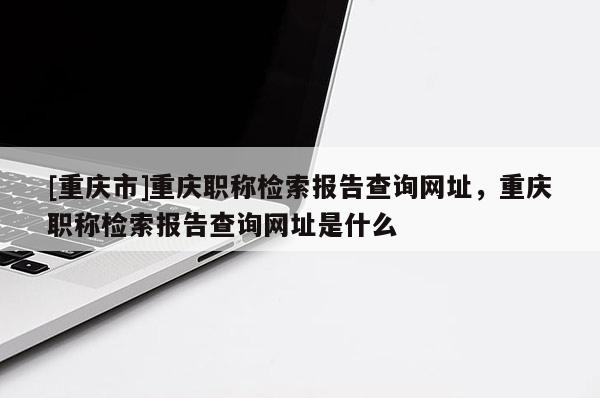 [重慶市]重慶職稱檢索報(bào)告查詢網(wǎng)址，重慶職稱檢索報(bào)告查詢網(wǎng)址是什么