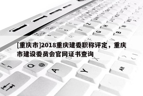 [重慶市]2018重慶建委職稱評(píng)定，重慶市建設(shè)委員會(huì)官網(wǎng)證書查詢