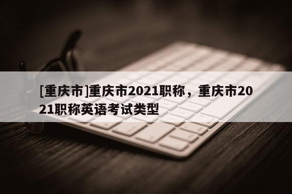 [重慶市]重慶市2021職稱，重慶市2021職稱英語考試類型