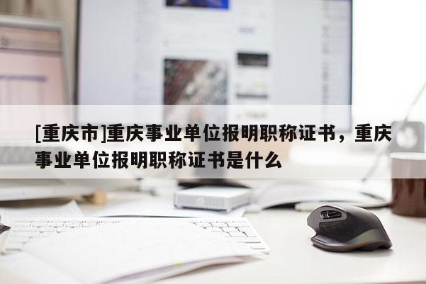 [重慶市]重慶事業(yè)單位報明職稱證書，重慶事業(yè)單位報明職稱證書是什么