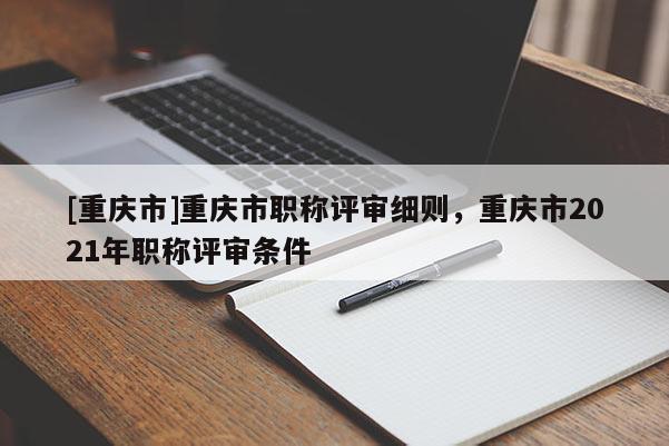 [重慶市]重慶市職稱評(píng)審細(xì)則，重慶市2021年職稱評(píng)審條件