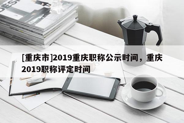 [重慶市]2019重慶職稱公示時間，重慶2019職稱評定時間