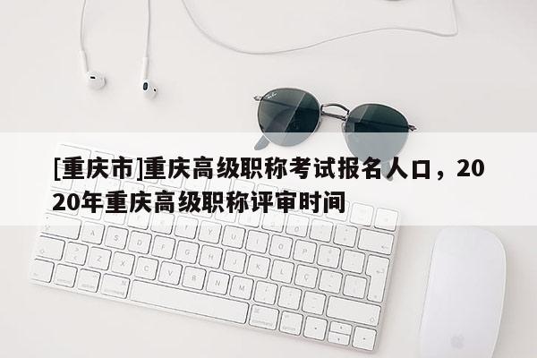 [重慶市]重慶高級(jí)職稱(chēng)考試報(bào)名人口，2020年重慶高級(jí)職稱(chēng)評(píng)審時(shí)間